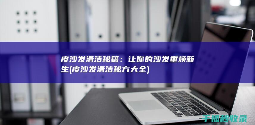 皮沙发清洁秘籍：让你的沙发重焕新生 (皮沙发清洁秘方大全)