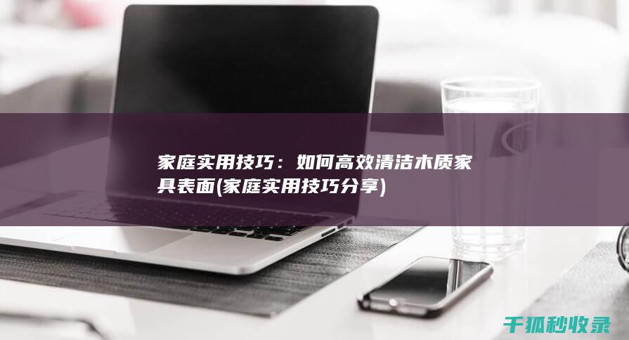 家庭实用技巧：如何高效清洁木质家具表面 (家庭实用技巧分享)