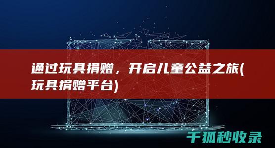 通过玩具捐赠，开启儿童公益之旅 (玩具捐赠平台)
