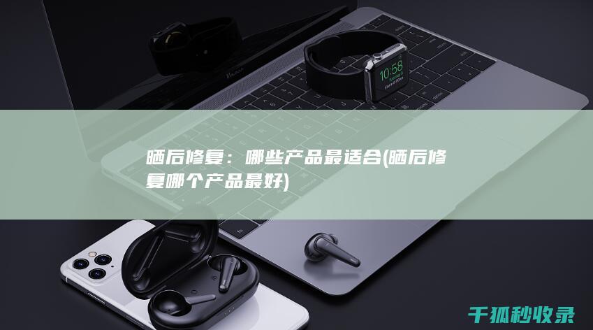晒后修复：哪些产品最适合 (晒后修复哪个产品最好)