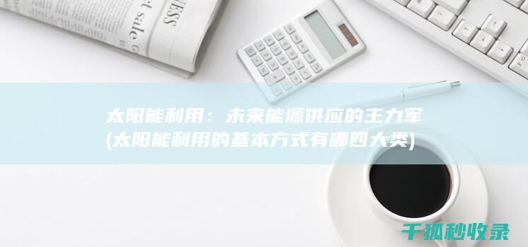 太阳能利用：未来能源供应的主力军 (太阳能利用的基本方式有哪四大类)