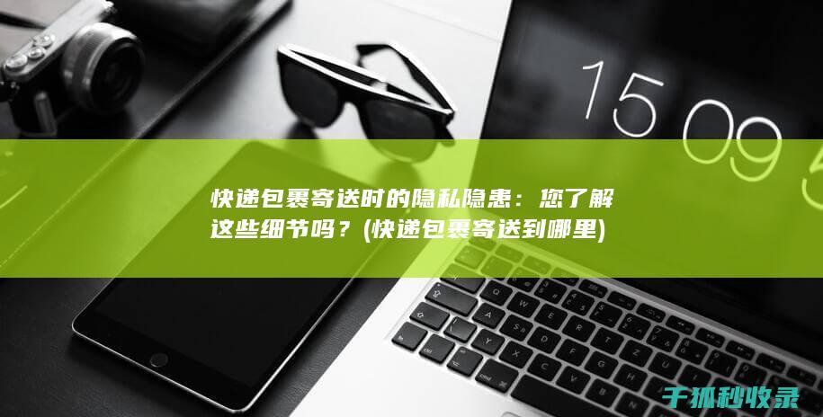 快递包裹寄送时的隐私隐患：您了解这些细节吗？ (快递包裹寄送到哪里)
