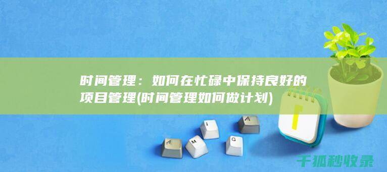 时间管理：如何在忙碌中保持良好的项目管理 (时间管理如何做计划)