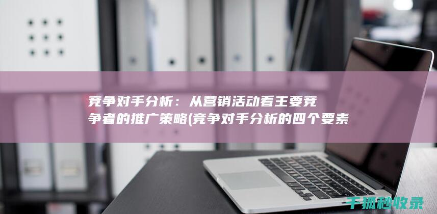 竞争对手分析：从营销活动看主要竞争者的推广策略 (竞争对手分析的四个要素)